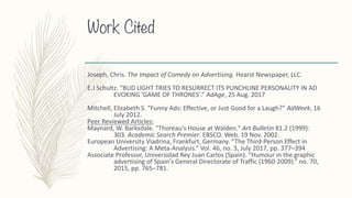 Work Cited
Joseph,	Chris. The	Impact	of	Comedy	on	Advertising.	Hearst	Newspaper,	LLC.
E.J	Schultz.	“BUD	LIGHT	TRIES	TO	RESURRECT	ITS	PUNCHLINE	PERSONALITY	IN	AD	
EVOKING	'GAME	OF	THRONES'.” AdAge,	25	Aug.	2017
Mitchell,	Elizabeth	S.	“Funny	Ads:	Effective,	or	Just	Good	for	a	Laugh?” AdWeek,	16	
July	2012.
Peer	Reviewed	Articles:
Maynard,	W.	Barksdale.	"Thoreau's	House	at	Walden." Art	Bulletin 81.2	(1999):	
303. Academic	Search	Premier.	EBSCO.	Web.	19	Nov.	2002.
European	University	Viadrina,	Frankfurt,	Germany.	“The	Third-Person	Effect	in	
Advertising:	A	Meta-Analysis.”	Vol.	46,	no.	3,	July	2017,	pp.	377–394
Associate	Professor,	Universidad	Rey	Juan	Carlos	(Spain).	“Humour in	the	graphic	
advertising	of	Spain's	General	Directorate	of	Traffic	(1960-2009).”	no.	70,	
2015,	pp.	765–781.
 