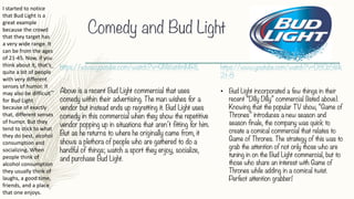 Comedy and Bud Light
– https://www.youtube.com/watch?v=GNWatifmMRE
– Above is a recent Bud Light commercial that uses
comedy within their advertising. The man wishes for a
vendor but instead ends up regretting it. Bud Light uses
comedy in this commercial when they show the repetitive
vendor popping up in situations that aren’t fitting for him.
But as he returns to where he originally came from, it
shows a plethora of people who are gathered to do a
handful of things; watch a sport they enjoy, socialize,
and purchase Bud Light.
https://www.youtube.com/watch?v=D8Cb5Wk
2t-8
• Bud Light incorporated a few things in their
recent “Dilly Dilly” commercial (listed above).
Knowing that the popular TV show, “Game of
Thrones” introduces a new season and
season finale, the company was quick to
create a comical commercial that relates to
Game of Thrones. The strategy of this was to
grab the attention of not only those who are
tuning in on the Bud Light commercial, but to
those who share an interest with Game of
Thrones while adding in a comical twist.
Perfect attention grabber!
I	started	to	notice	
that	Bud	Light	is	a	
great	example	
because	the	crowd	
that	they	target	has	
a	very	wide	range.	It	
can	be	from	the	ages	
of	21-45.	Now,	if	you	
think	about	it,	that’s	
quite	a	bit	of	people	
with	very	different	
senses	of	humor.	It	
may	also	be	difficult	
for	Bud	Light	
because	of	exactly	
that,	different	senses	
of	humor.	But	they	
tend	to	stick	to	what	
they	do	best,	alcohol	
consumption	and	
socializing.	When	
people	think	of	
alcohol	consumption	
they	usually	think	of	
laughs,	a	good	time,	
friends,	and	a	place	
that	one	enjoys.	
 