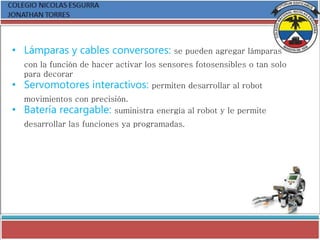 • Lámparas y cables conversores: se pueden agregar lámparas
con la función de hacer activar los sensores fotosensibles o tan solo
para decorar
• Servomotores interactivos: permiten desarrollar al robot
movimientos con precisión.
• Batería recargable: suministra energía al robot y le permite
desarrollar las funciones ya programadas.
 