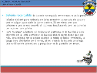 • Batería recargable: la batería recargable se encuentra en la parte
inferior del nxt para retirarla se debe remover la pestaña de pastico
con le pulgar para abrir la parte trasera. El nxt viene con una
cobertura que se usa cuando el nxt esta funcionando con las baterías
por aparte recargables
• Para recargar la batería se conecta un extremo en la batería y otro
extremo en la toma corriente; la luz que indica carga tiene que ser
roja, esta misma luz se apaga cuando la carga se haya terminado, la
carga dura alrededor de 4 horas, el nxt cuando la batería esta baja
una notificación comenzara a parpadear en la pantalla del robot.
 
