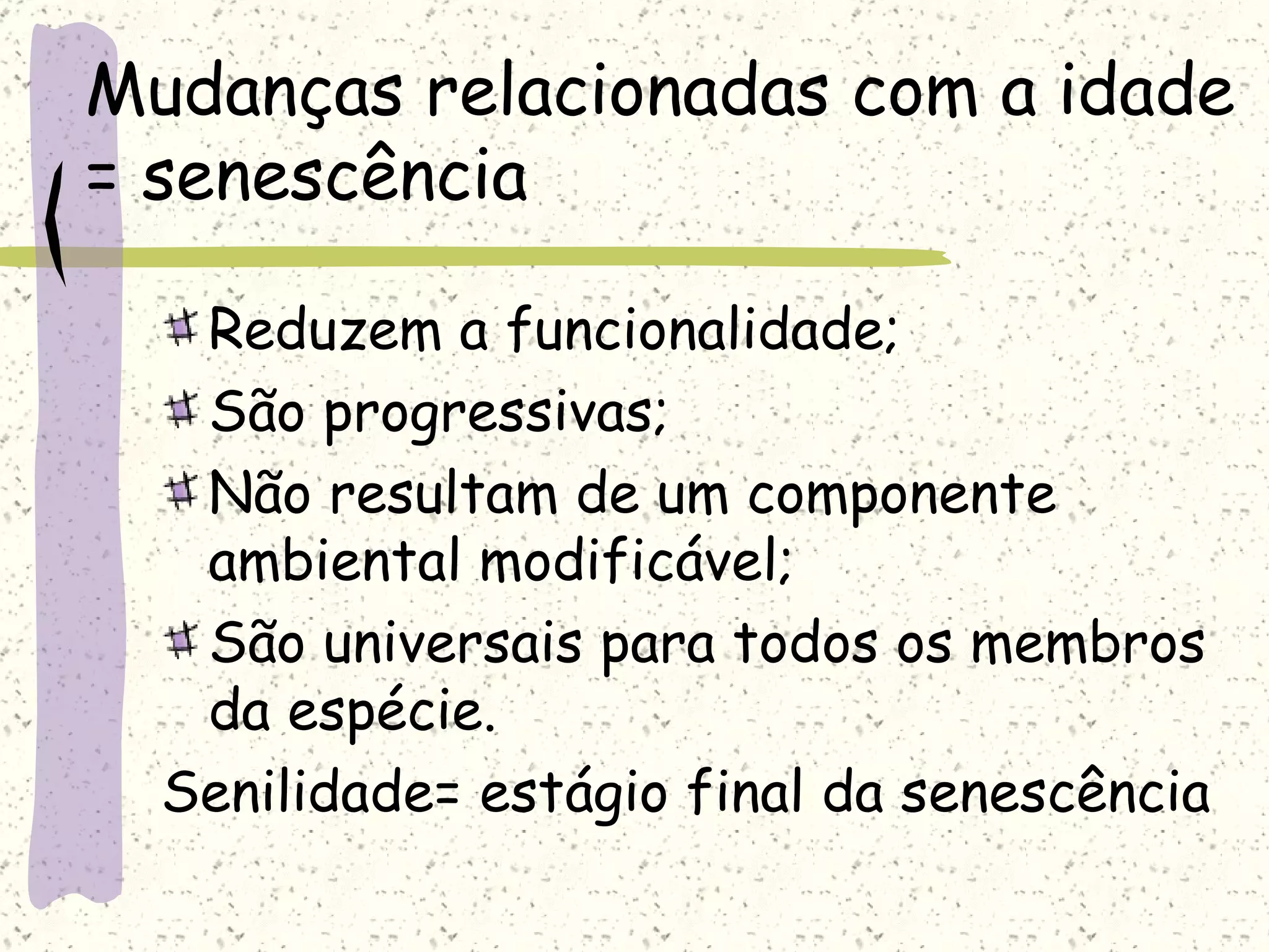 Mudanças relacionadas com a idade = senescência Reduzem a funcionalidade; São progressivas; Não resultam de um componente ambiental modificável; São universais para todos os membros da espécie. Senilidade= estágio final da senescência 