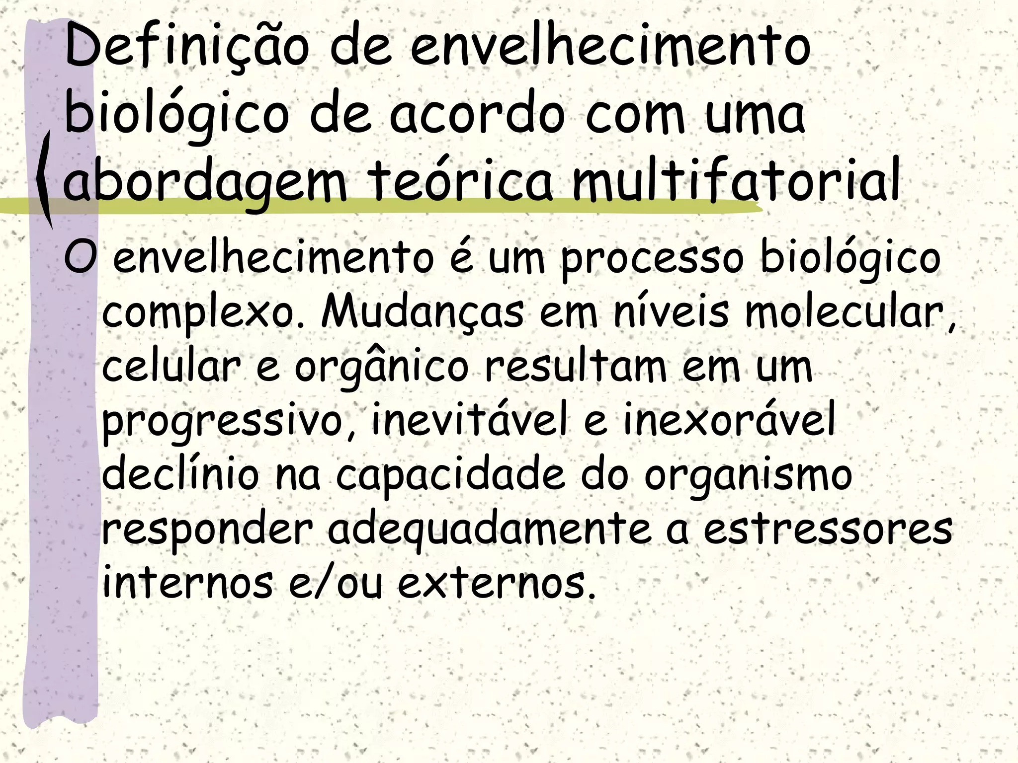 Definição de envelhecimento biológico de acordo com uma abordagem teórica multifatorial O envelhecimento é um processo biológico complexo. Mudanças em níveis molecular, celular e orgânico resultam em um progressivo, inevitável e inexorável declínio na capacidade do organismo responder adequadamente a estressores internos e/ou externos. 