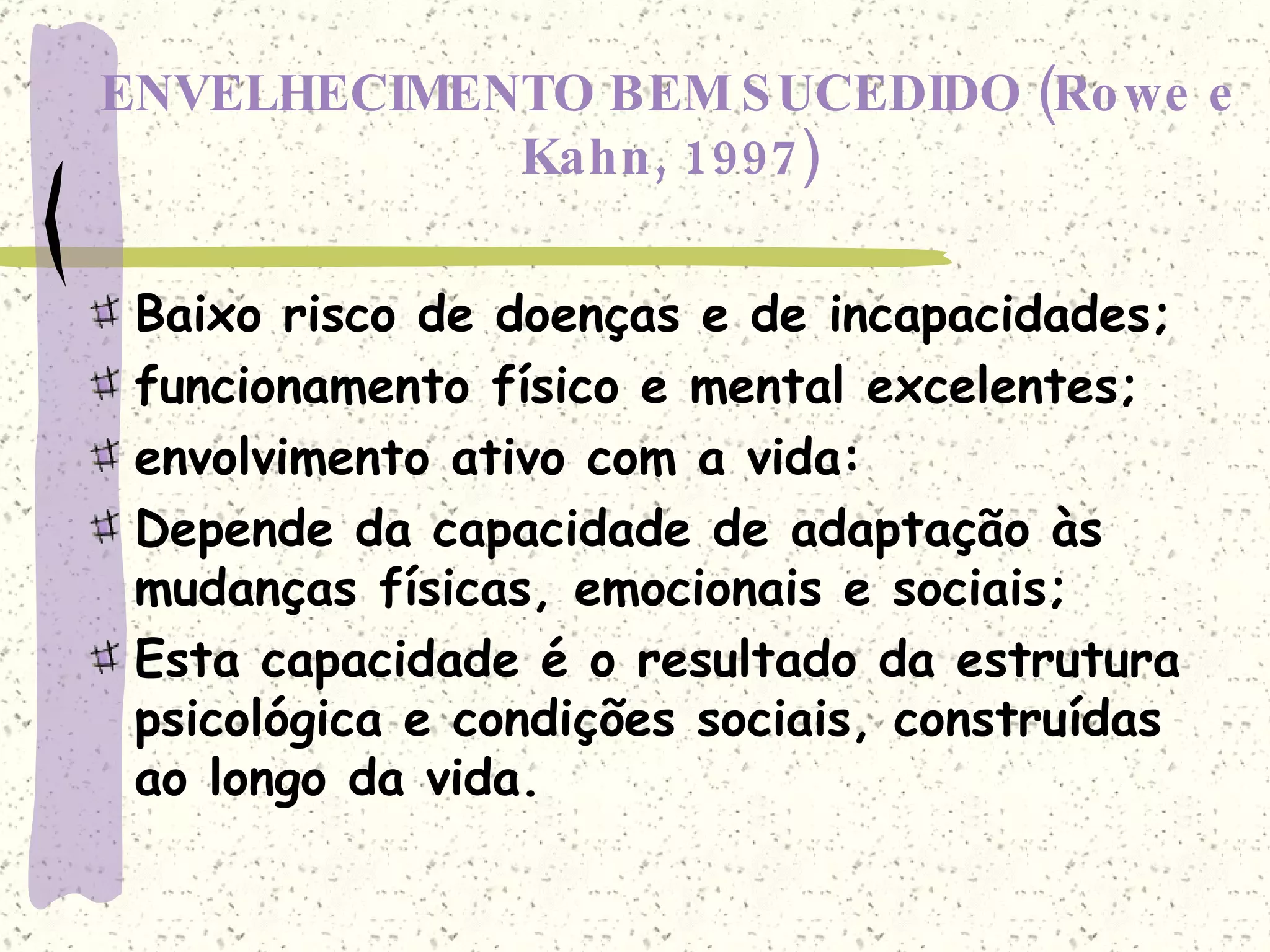 ENVELHECIMENTO BEM SUCEDIDO (Rowe e Kahn, 1997) Baixo risco de doenças e de incapacidades; funcionamento físico e mental excelentes; envolvimento ativo com a vida: Depende da capacidade de adaptação às mudanças físicas, emocionais e sociais; Esta capacidade é o resultado da estrutura psicológica e condições sociais, construídas ao longo da vida. 