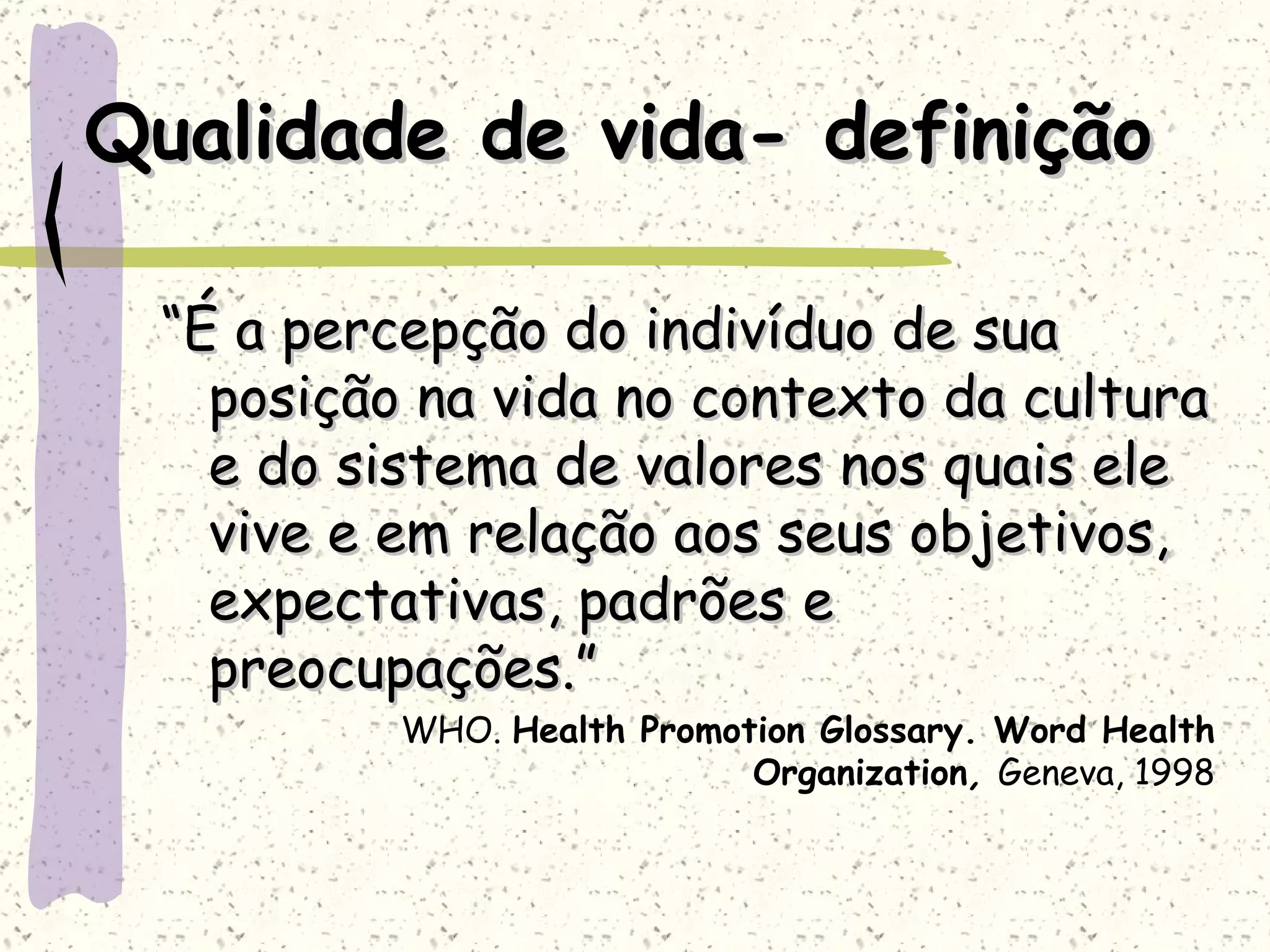 Qualidade de vida- definição “ É a percepção do indivíduo de sua posição na vida no contexto da cultura e do sistema de valores nos quais ele vive e em relação aos seus objetivos, expectativas, padrões e preocupações.” WHO.  Health Promotion Glossary. Word Health Organization ,  Geneva, 1998 