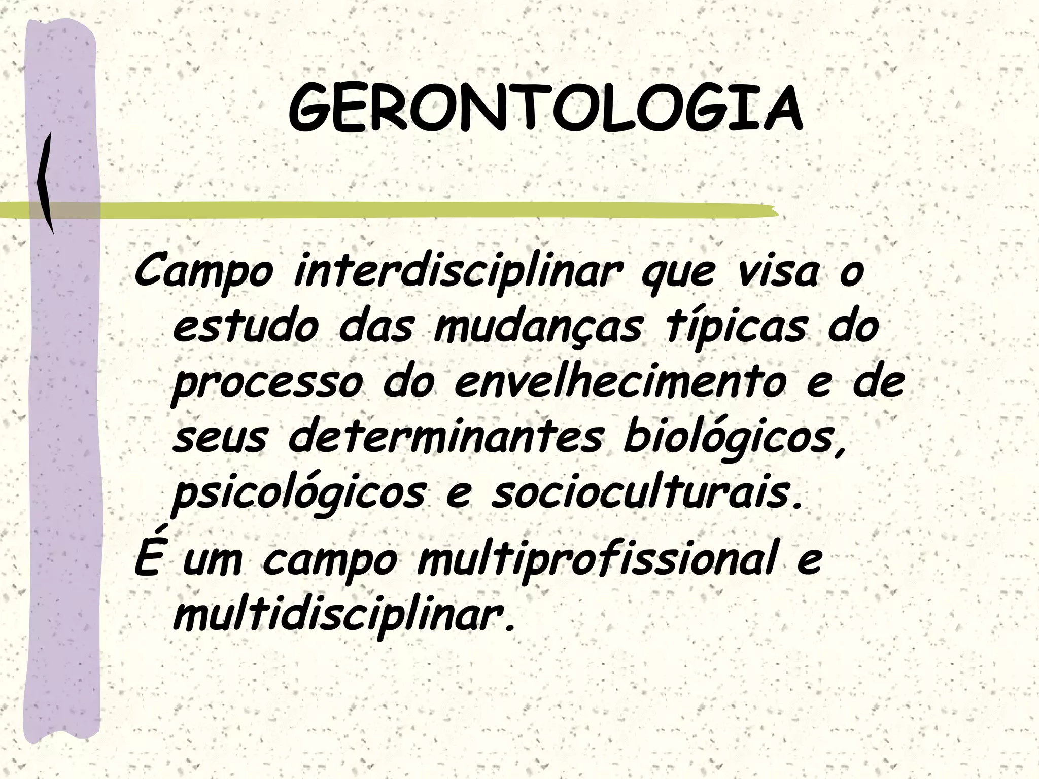 GERONTOLOGIA Campo interdisciplinar que visa o estudo das mudanças típicas do processo do envelhecimento e de seus determinantes biológicos, psicológicos e socioculturais. É um campo multiprofissional e multidisciplinar. 