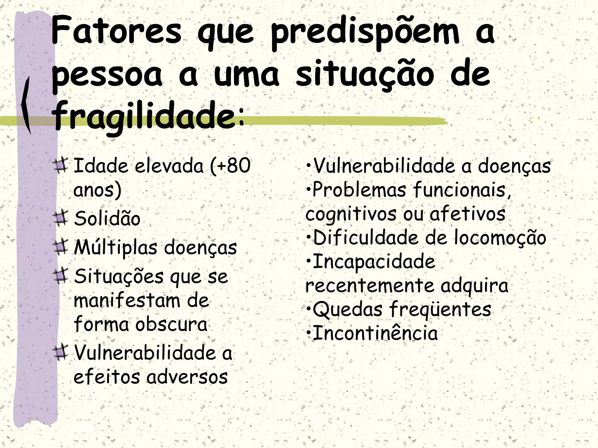 Fatores que predispõem a pessoa a uma situação de fragilidade : Idade elevada (+80 anos) Solidão Múltiplas doenças Situações que se manifestam de forma obscura Vulnerabilidade a efeitos adversos Vulnerabilidade a doenças Problemas funcionais, cognitivos ou afetivos Dificuldade de locomoção Incapacidade recentemente adquira Quedas freqüentes Incontinência 