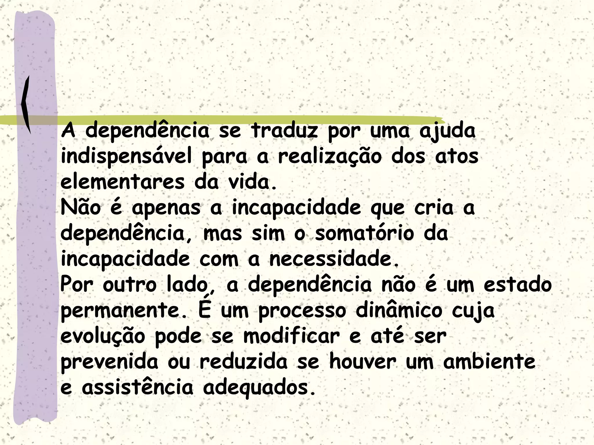 A dependência se traduz por uma ajuda indispensável para a realização dos atos elementares da vida. Não é apenas a incapacidade que cria a dependência, mas sim o somatório da incapacidade com a necessidade. Por outro lado, a dependência não é um estado permanente. É um processo dinâmico cuja evolução pode se modificar e até ser prevenida ou reduzida se houver um ambiente e assistência adequados.  