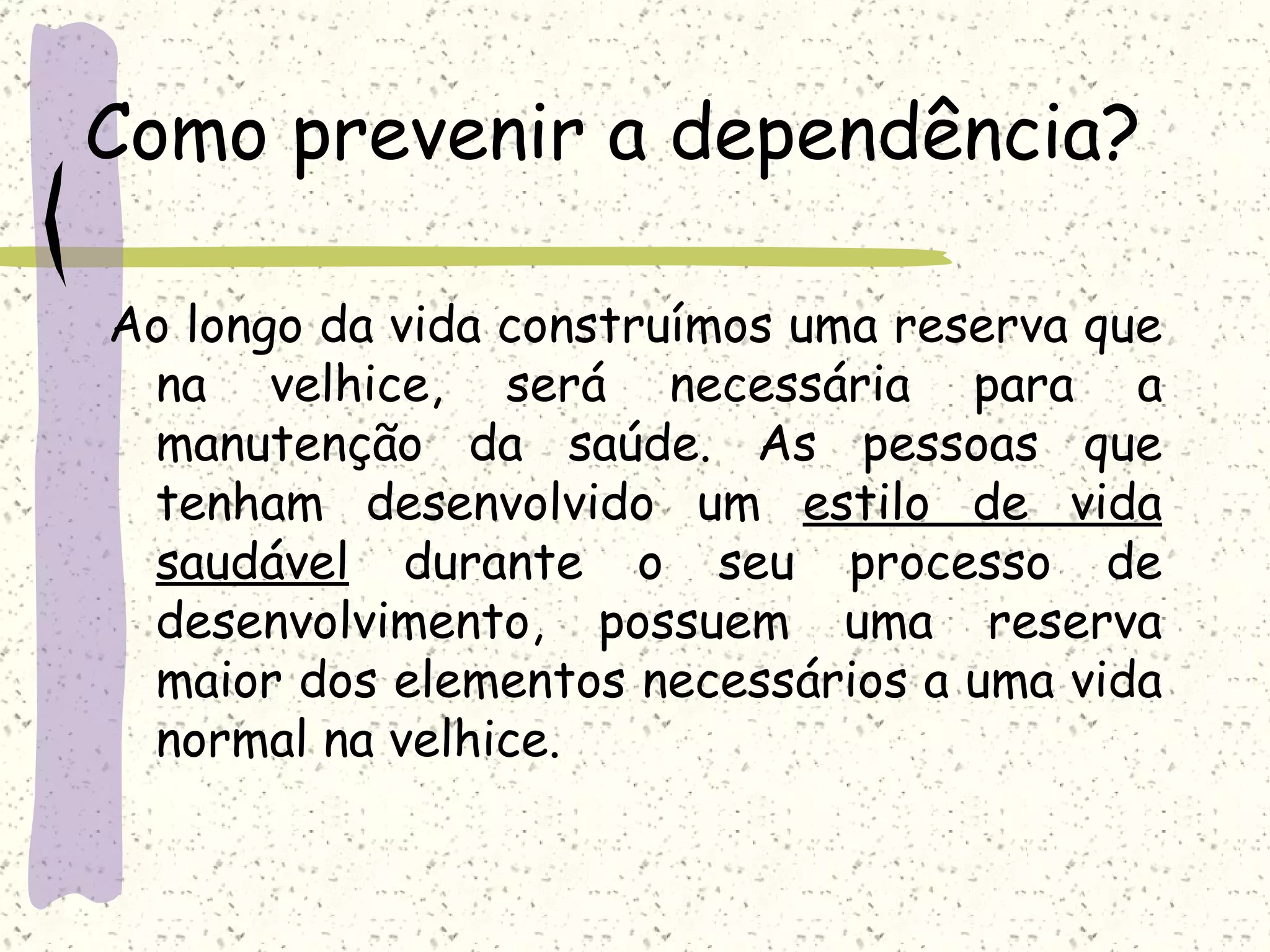 Como prevenir a dependência? Ao longo da vida construímos uma reserva que na velhice, será necessária para a manutenção da saúde. As pessoas que tenham desenvolvido um  estilo de vida saudável  durante o seu processo de desenvolvimento, possuem uma reserva maior dos elementos necessários a uma vida normal na velhice. 