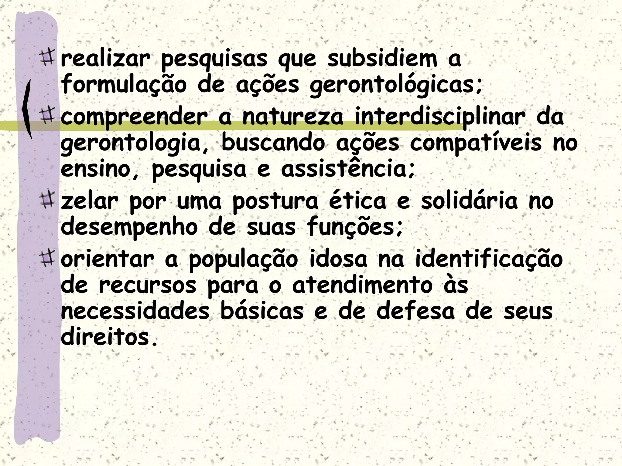 realizar pesquisas que subsidiem a formulação de ações gerontológicas;  compreender a natureza interdisciplinar da gerontologia, buscando ações compatíveis no ensino, pesquisa e assistência;  zelar por uma postura ética e solidária no desempenho de suas funções;  orientar a população idosa na identificação de recursos para o atendimento às necessidades básicas e de defesa de seus direitos.  