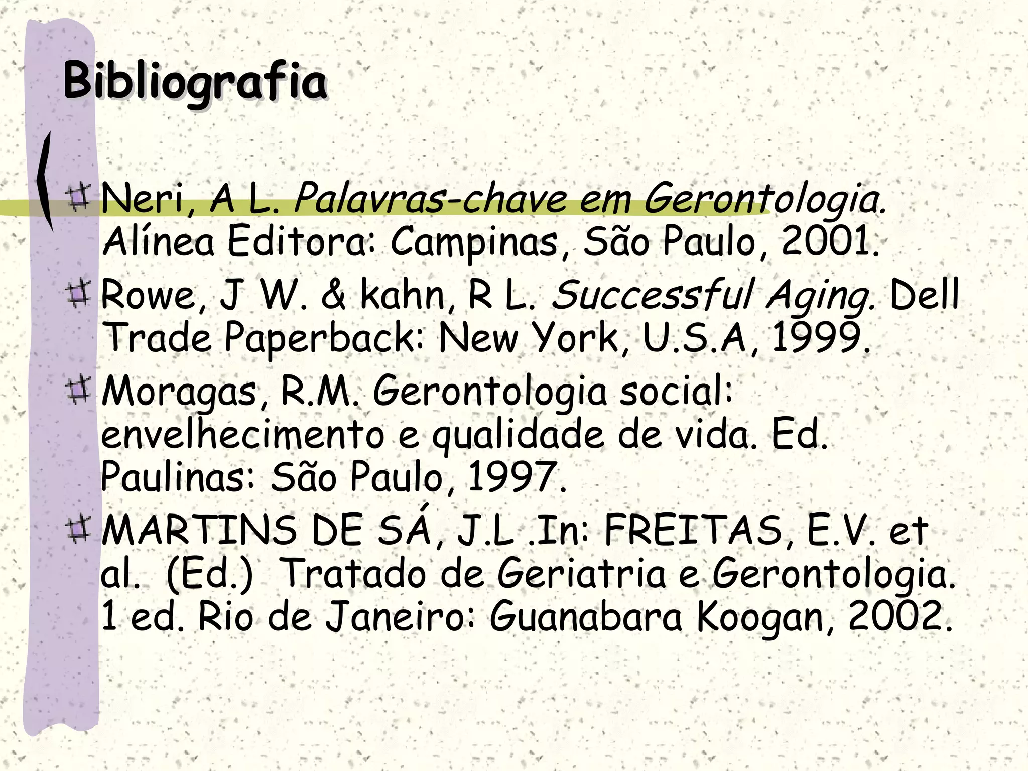 Bibliografia Neri, A L.  Palavras-chave em Gerontologia.  Alínea Editora: Campinas, São Paulo, 2001. Rowe, J W. & kahn, R L.  Successful Aging.  Dell Trade Paperback: New York, U.S.A, 1999. Moragas, R.M. Gerontologia social: envelhecimento e qualidade de vida. Ed. Paulinas: São Paulo, 1997. MARTINS DE SÁ, J.L .In: FREITAS, E.V. et al.  (Ed.)  Tratado de Geriatria e Gerontologia. 1 ed. Rio de Janeiro: Guanabara Koogan, 2002.  