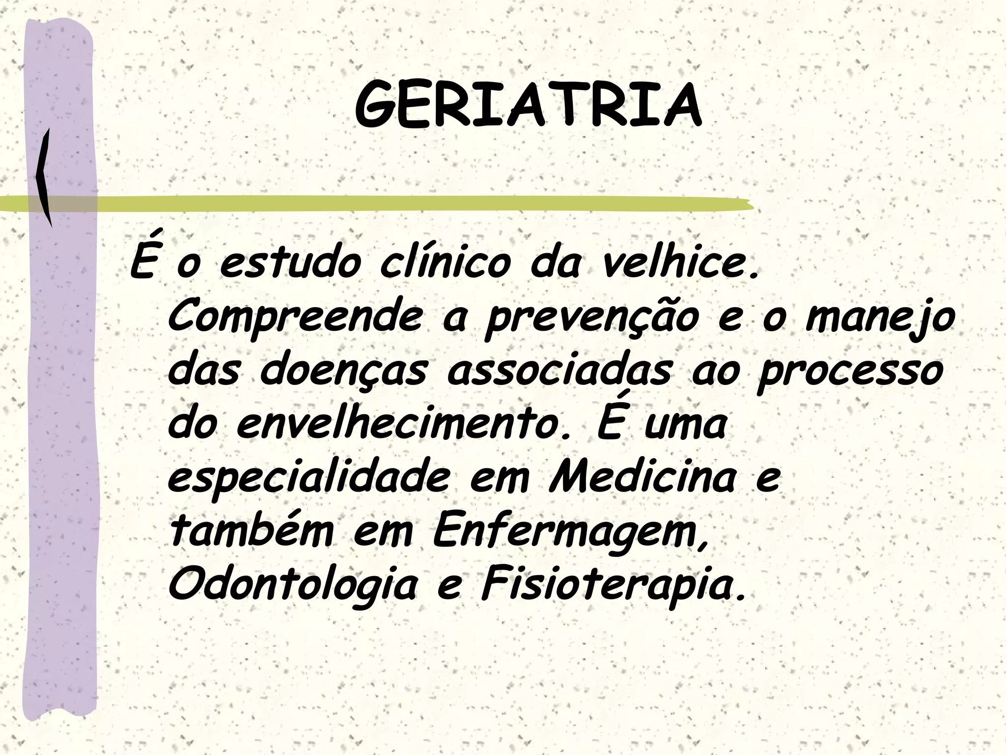 GERIATRIA É o estudo clínico da velhice. Compreende a prevenção e o manejo das doenças associadas ao processo do envelhecimento. É uma especialidade em Medicina e também em Enfermagem, Odontologia e Fisioterapia. 