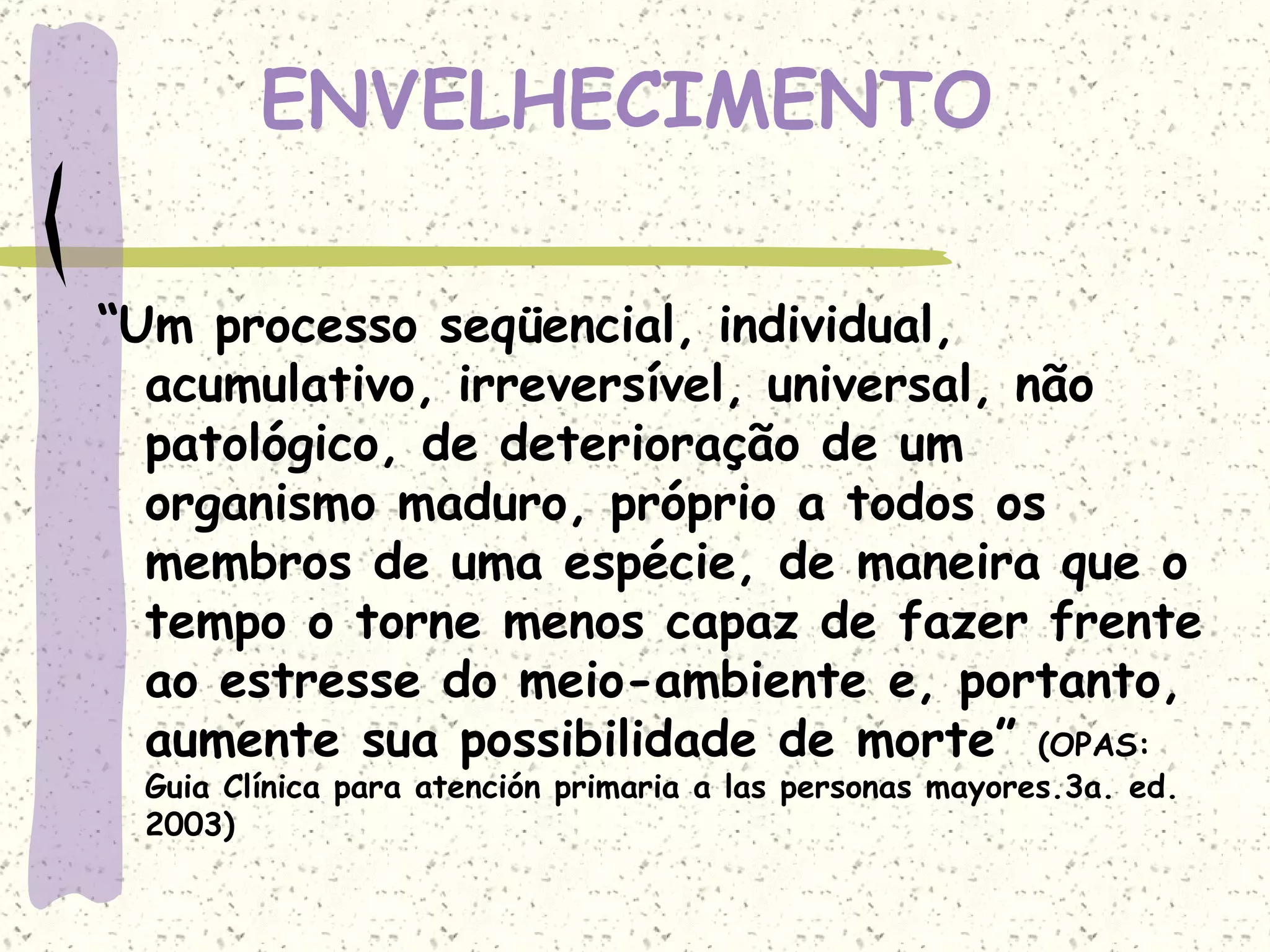 ENVELHECIMENTO “ Um processo seqüencial, individual, acumulativo, irreversível, universal, não patológico, de deterioração de um organismo maduro, próprio a todos os membros de uma espécie, de maneira que o tempo o torne menos capaz de fazer frente ao estresse do meio-ambiente e, portanto, aumente sua possibilidade de morte”  (OPAS: Guia Clínica para atención primaria a las personas mayores.3a. ed. 2003) 