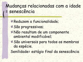 Mudanças relacionadas com a idade = senescência Reduzem a funcionalidade; São progressivas; Não resultam de um componente ambiental modificável; São universais para todos os membros da espécie. Senilidade= estágio final da senescência 
