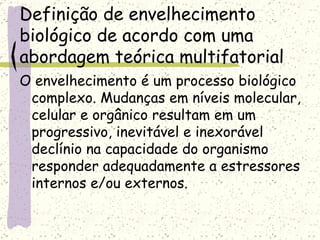 Definição de envelhecimento biológico de acordo com uma abordagem teórica multifatorial O envelhecimento é um processo biológico complexo. Mudanças em níveis molecular, celular e orgânico resultam em um progressivo, inevitável e inexorável declínio na capacidade do organismo responder adequadamente a estressores internos e/ou externos. 