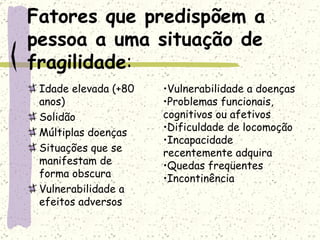 Fatores que predispõem a pessoa a uma situação de fragilidade : Idade elevada (+80 anos) Solidão Múltiplas doenças Situações que se manifestam de forma obscura Vulnerabilidade a efeitos adversos Vulnerabilidade a doenças Problemas funcionais, cognitivos ou afetivos Dificuldade de locomoção Incapacidade recentemente adquira Quedas freqüentes Incontinência 