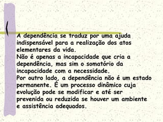 A dependência se traduz por uma ajuda indispensável para a realização dos atos elementares da vida. Não é apenas a incapacidade que cria a dependência, mas sim o somatório da incapacidade com a necessidade. Por outro lado, a dependência não é um estado permanente. É um processo dinâmico cuja evolução pode se modificar e até ser prevenida ou reduzida se houver um ambiente e assistência adequados.  