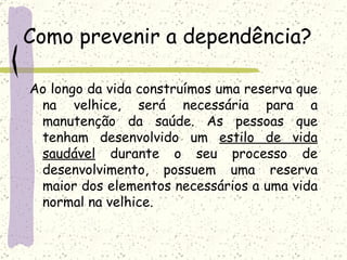 Como prevenir a dependência? Ao longo da vida construímos uma reserva que na velhice, será necessária para a manutenção da saúde. As pessoas que tenham desenvolvido um  estilo de vida saudável  durante o seu processo de desenvolvimento, possuem uma reserva maior dos elementos necessários a uma vida normal na velhice. 