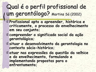 Qual é o perfil profissional de um gerontólogo?  Martins Sá (2002)   Profissional apto a apreender, histórica e criticamente, o processo do envelhecimento em seu conjunto; compreender o significado social da ação gerontológica; situar o desenvolvimento da gerontologia no contexto sócio-histórico;  atuar nas expressões da questão da velhice e do envelhecimento, formulando e implementando propostas para o enfrentamento;  