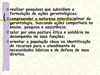 realizar pesquisas que subsidiem a formulação de ações gerontológicas;  compreender a natureza interdisciplinar da gerontologia, buscando ações compatíveis no ensino, pesquisa e assistência;  zelar por uma postura ética e solidária no desempenho de suas funções;  orientar a população idosa na identificação de recursos para o atendimento às necessidades básicas e de defesa de seus direitos.  