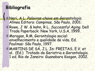 Bibliografia Neri, A L.  Palavras-chave em Gerontologia.  Alínea Editora: Campinas, São Paulo, 2001. Rowe, J W. & kahn, R L.  Successful Aging.  Dell Trade Paperback: New York, U.S.A, 1999. Moragas, R.M. Gerontologia social: envelhecimento e qualidade de vida. Ed. Paulinas: São Paulo, 1997. MARTINS DE SÁ, J.L .In: FREITAS, E.V. et al.  (Ed.)  Tratado de Geriatria e Gerontologia. 1 ed. Rio de Janeiro: Guanabara Koogan, 2002.  