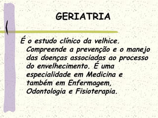 GERIATRIA É o estudo clínico da velhice. Compreende a prevenção e o manejo das doenças associadas ao processo do envelhecimento. É uma especialidade em Medicina e também em Enfermagem, Odontologia e Fisioterapia. 