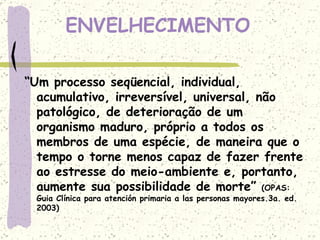 ENVELHECIMENTO “ Um processo seqüencial, individual, acumulativo, irreversível, universal, não patológico, de deterioração de um organismo maduro, próprio a todos os membros de uma espécie, de maneira que o tempo o torne menos capaz de fazer frente ao estresse do meio-ambiente e, portanto, aumente sua possibilidade de morte”  (OPAS: Guia Clínica para atención primaria a las personas mayores.3a. ed. 2003) 
