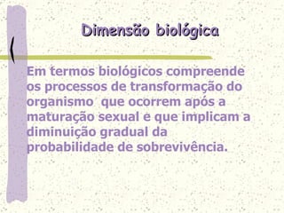 Dimensão biológica Em termos biológicos compreende os processos de transformação do organismo  que ocorrem após a maturação sexual e que implicam a diminuição gradual da probabilidade de sobrevivência.  
