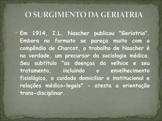 Em 1914, I.L. Nascher publicou "Geriatria". Embora no formato se pareça muito com o compêndio de Charcot, o trabalho de Nascher é na verdade, um precursor da sociologia médica. Seu subtítulo "as doenças da velhice e seu tratamento, incluindo o envelhecimento fisiológico, o cuidado domiciliar e institucional e relações médico-legais" - atesta a orientação trans-disciplinar. 