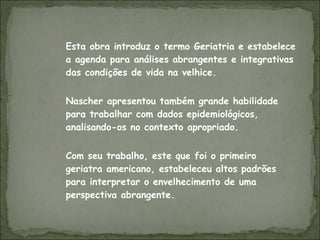 Esta obra introduz o termo Geriatria e estabelece a agenda para análises abrangentes e integrativas das condições de vida na velhice.  Nascher apresentou também grande habilidade para trabalhar com dados epidemiológicos, analisando-os no contexto apropriado. Com seu trabalho, este que foi o primeiro geriatra americano, estabeleceu altos padrões para interpretar o envelhecimento de uma perspectiva abrangente.  