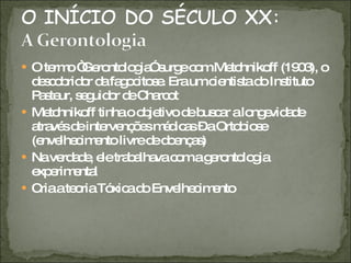 O termo “Gerontologia” surge com Metchnikoff (1903), o descobridor da fagocitose. Era um cientista do Instituto Pasteur, seguidor de Charcot Metchnikoff tinha o objetivo de buscar a longevidade através de intervenções médicas – a Ortobiose (envelhecimento livre de doenças) Na verdade, ele trabalhava com a gerontologia experimental Cria a teoria Tóxica do Envelhecimento 