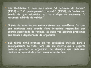Elie Metchnikoff, com suas obras "A natureza do homem" (1903) e " O prolongamento da vida" (1908), defendeu sua teoria de que micróbios no trato digestivo causavam "a natureza mórbida da velhice".  O fato do intestino ser muito extenso nos mamíferos faz com que tenhamos uma grande flora intestinal responsável por grande quantidade de toxinas, as quais vão gerando problemas que levam a degeneração do organismo. Sua teoria tinha intenção de ter aplicações práticas para o prolongamento da vida. Para isso ele insistia que o yogurte poderia guardar o organismo de doenças que pudessem diminuir a capacidade vital, levando ao declínio. 