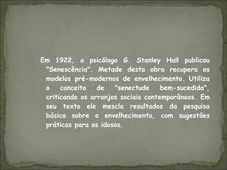 Em 1922, o psicólogo G. Stanley Hall publicou "Senescência". Metade desta obra recupera os modelos pré-modernos de envelhecimento. Utiliza o conceito de "senectude bem-sucedida", criticando os arranjos sociais contemporâneos. Em seu texto ele mescla resultados da pesquisa básica sobre o envelhecimento, com sugestões práticas para os idosos. 