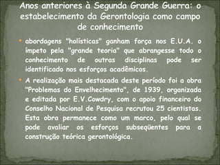 abordagens "holísticas" ganham força nos E.U.A. o ímpeto pela "grande teoria" que abrangesse todo o conhecimento de outras disciplinas pode ser identificado nos esforços acadêmicos. A realização mais destacada deste período foi a obra "Problemas do Envelhecimento", de 1939, organizada e editada por E.V.Cowdry, com o apoio financeiro do Conselho Nacional de Pesquisa recrutou 25 cientistas. Esta obra permanece como um marco, pelo qual se pode avaliar os esforços subseqüentes para a construção teórica gerontológica. 
