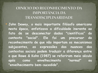 John Dewey, o mais importante filósofo americano nesta época, enfatizava a dificuldade inerente ao fato de se desconectar dados "científicos” do contexto "social". Ele foi um precursor do reconhecimento de que não importam os mecanismos subjacentes, as expressões das nuances dos contextos sociais podem traduzir a diferença entre o que Rowe & Kahn (1987) se referiram meio século após como envelhecimento "normal" ou "envelhecimento bem-sucedido". 