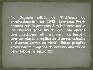 Na Segunda edição de "Problemas do envelhecimento", em 1942, Lawrence Frank apontou que "o problema é multidimensional e irá requerer para sua solução, não apenas uma abordagem multidisciplinar, mas também uma correlação sinóptica de diversos achados e diversos pontos de vista". Estas posições emolduraram a agenda do desenvolvimento da gerontologia no século XX. 