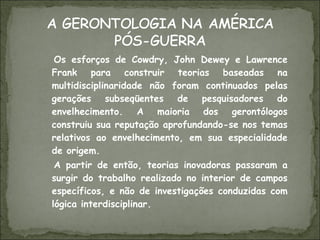 Os esforços de Cowdry, John Dewey e Lawrence Frank para construir teorias baseadas na multidisciplinaridade não foram continuados pelas gerações subseqüentes de pesquisadores do envelhecimento. A maioria dos gerontólogos construiu sua reputação aprofundando-se nos temas relativos ao envelhecimento, em sua especialidade de origem. A partir de então, teorias inovadoras passaram a surgir do trabalho realizado no interior de campos específicos, e não de investigações conduzidas com lógica interdisciplinar. 