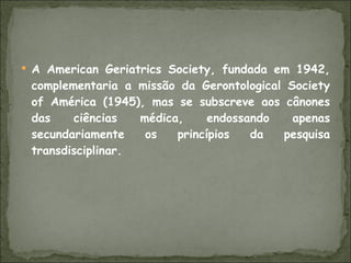 A American Geriatrics Society, fundada em 1942, complementaria a missão da Gerontological Society of América (1945), mas se subscreve aos cânones das ciências médica, endossando apenas secundariamente os princípios da pesquisa transdisciplinar. 