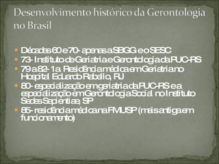 Décadas 60 e 70- apenas a SBGG e o SESC  73- Instituto de Geriatria e Gerontologia da PUC-RS 79 a 82- 1a. Residência médica em Geriatria no Hospital Eduardo Rabello, RJ 80- especialização em geriatria da PUC-RS e a especialização em Gerontologia Social no Instituto Sedes Sapientiae, SP 85- residência médica na FMUSP (mais antiga em funcionamento) 
