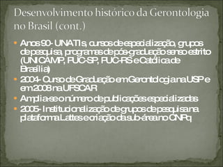 Anos 90- UNATIs, cursos de especialização, grupos de pesquisa, programas de pós-graduação senso estrito (UNICAMP, PUC-SP, PUC-RS e Católica de Brasília) 2004- Curso de Graduação em Gerontologia na USP e em 2008 na UFSCAR  Amplia-se o número de publicações especializadas 2005- Institucionalização de grupos de pesquisa na plataforma Lattes e criação da sub-área no CNPq 