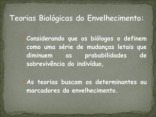 Considerando que os biólogos o definem como uma série de mudanças letais que diminuem as probabilidades de sobrevivência do indivíduo, As teorias buscam os determinantes ou marcadores do envelhecimento.  