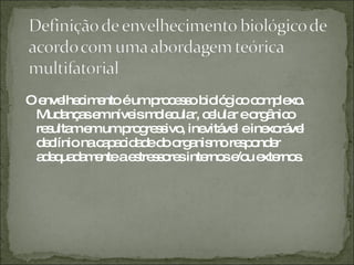 O envelhecimento é um processo biológico complexo. Mudanças em níveis molecular, celular e orgânico resultam em um progressivo, inevitável e inexorável declínio na capacidade do organismo responder adequadamente a estressores internos e/ou externos. 
