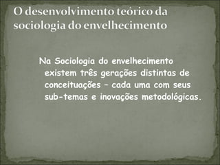 Na Sociologia do envelhecimento existem três gerações distintas de conceituações – cada uma com seus sub-temas e inovações metodológicas. 