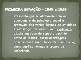 Estes esforços se alinhavam com as abordagens da psicologia social e tratavam das várias formas de atividade e satisfação de viver. Para  explicar o ajuste em face do suposto declínio  entre os idosos, estas abordagens baseavam-se em fatores de nível micro, como papéis, normas e grupos de referência.  