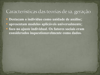 Destacam o indivíduo como unidade de análise; apresentam modelos aplicáveis universalmente; foco no ajuste individual. Os fatores sociais eram considerados inquestionavelmente como dados. 