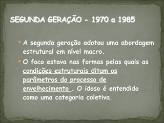 A segunda geração adotou uma abordagem estrutural em nível macro.  O foco estava nas formas pelas quais as  condições estruturais ditam os parâmetros do processo de envelhecimento  . O idoso é entendido como uma categoria coletiva . 