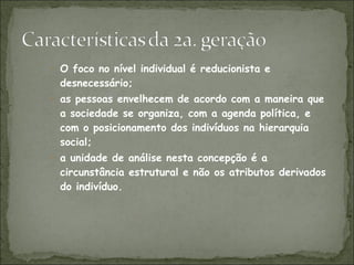 O foco no nível individual é reducionista e desnecessário; as pessoas envelhecem de acordo com a maneira que a sociedade se organiza, com a agenda política, e com o posicionamento dos indivíduos na hierarquia social; a unidade de análise nesta concepção é a circunstância estrutural e não os atributos derivados do indivíduo. 