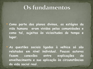 Como parte dos planos divinos, os estágios da vida humana  eram vividos pelas comunidades e como tal, sujeitas às vicissitudes do tempo e lugar. As questões sociais ligadas à velhice só são relatadas em nível individual. Poucos autores fazem conexões entre explicações do envelhecimento e sua aplicação às circunstâncias da vida social real. 