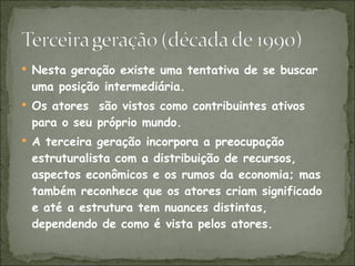 Nesta geração existe uma tentativa de se buscar uma posição intermediária.  Os atores  são vistos como contribuintes ativos para o seu próprio mundo. A terceira geração incorpora a preocupação estruturalista com a distribuição de recursos, aspectos econômicos e os rumos da economia; mas também reconhece que os atores criam significado e até a estrutura tem nuances distintas, dependendo de como é vista pelos atores. 