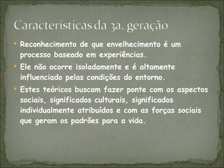 Reconhecimento de que envelhecimento é um processo baseado em experiências. Ele não ocorre isoladamente e é altamente influenciado pelas condições do entorno. Estes teóricos buscam fazer ponte com os aspectos sociais, significados culturais, significados individualmente atribuídos e com as forças sociais que geram os padrões para a vida. 