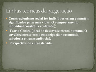 Construcionismo social (os indivíduos criam e mantém significados para suas vidas. O comportamento individual constrói a realidade);  Teoria Crítica (ideal de desenvolvimento humano. O envelhecimento como emancipação- autonomia, sabedoria e transcendência); Perspectiva do curso de vida. 